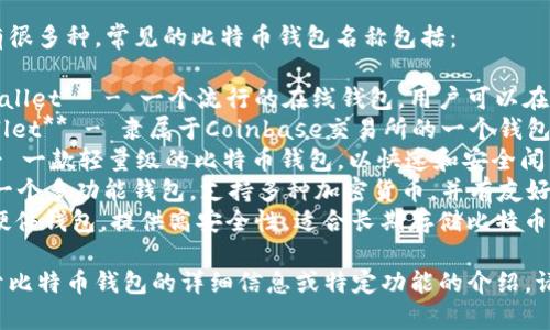 比特币钱包的名字有很多种，常见的比特币钱包名称包括：

1. **Blockchain Wallet** - 一个流行的在线钱包，用户可以在浏览器中直接使用。
2. **Coinbase Wallet** - 隶属于Coinbase交易所的一个钱包，支持多种数字货币。
3. **Electrum** - 一款轻量级的比特币钱包，以快速和安全闻名。
4. **Exodus** - 一个多功能钱包，支持多种加密货币，并有友好的用户界面。
5. **Trezor** - 硬件钱包，提供高安全性，适合长期存储比特币。

如果您需要更多关于比特币钱包的详细信息或特定功能的介绍，请告诉我！