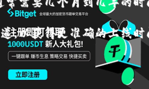 区块链钱包的上线时间取决于具体的项目和钱包类型。一般来说，区块链钱包的开发通常需要几个月到几年的时间，包括设计、测试和上线等多个阶段。

如果你有具体的区块链钱包名称或项目，可以查找该项目的官方网站或相关的新闻报道，以获得更准确的上线时间信息。许多新兴钱包会在加密货币相关的社交媒体平台上进行宣传并发布上线公告。

如果你需要更详细的信息或有其他相关问题，请告知我。